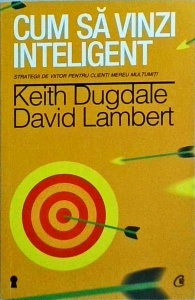 Keith Dugdale, David Lambert - Cum sa vinzi inteligent. Strategii de viitor pentru clienti mereu multumiti