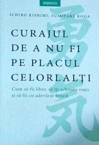 Ichiro Kishimi - Curajul de a nu fi pe placul celorlalti. Cum sa fii liber, sa iti schimbi viata si sa fii cu adevarat fericit