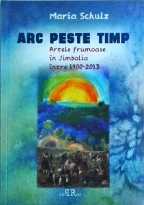 Maria Schulz - Arc peste timp. Artele frumoase in Jimbolia intre 1900-2013