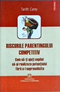 Tanith Carey - Riscurile parentingului competitiv. Cum sa-ti ajuti copilul sa-si realizeze potentialul fara sa-l suprasolicita