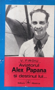 V. Firoiu - Aviatorul Alex Papana si destinul lui... Povestiri de viata de triumfuri si dureri a unui cutezator roman