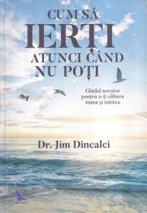 Dr. Jim Dincalci - Cum sa ierti atunci cand nu poti. Ghidul novator pentru a-ti elibera inima si mintea