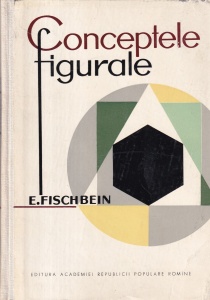 E. Fischbein - Conceptele figurale. Cercetari teoretice si experimentale asupra naturii entitatilor geometrice si a evolutiei lor in ontogeneza