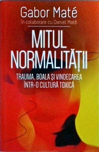 Gabor Mate - Mitul normalitatii. Trauma, boala si vindecarea intr-o cultura toxica