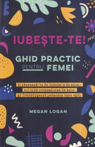 Megan Logan - Iubeste-te! Ghid practic pentru femei. Elibereaza-te de indoiala de sine, cultiva compasiunea de sine si imbratiseaza persoana care esti