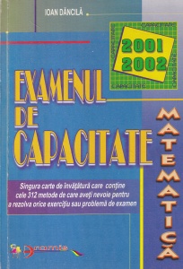 Ioan Dancila - Examenul de capacitate Matematica 2001 2002. Singura carte de invatatura care contine cele 312 metode de care aveti nevoie pentru a rezolva orice exercitiu sau problema de examen