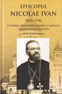Nicolae Vasiu - Episcopul Nicolae Ivan 1855-1936. Ctitorul reinviatei eparhii a Vadului, Feleacului si Clujului. Studii si documente