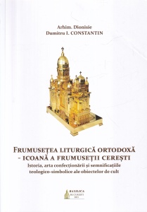Arhim. Dionisie Dumitru I. Constantin - Frumusetea liturgica ortodoxa. Icoana a frumusetii ceresti. Istoria, arta confectionarii si semnificatiile teologico-simbolice ale obiectelor de cult
