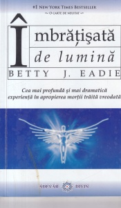 Betty J. Eadie - Imbratisata de lumina. Cea mai profunda si mai dramatica experienta in apropierea mortii traita vreodata
