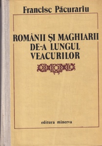 Francisc Pacurariu - Romanii si maghiarii de-a lungul veacurilor. Paralelisme, interferente, convergente si contradictii in cursul istoriei