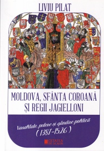 Liviu Pilat - Moldova, Sfanta Coroana si regii Jagielloni. Vasalitate, putere si gandire politica (1387-1526)