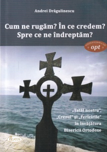 Andrei Dragulinescu - Cum ne rugam? In ce credem? Spre ce ne indreptam? „Tatal nostru”, „Crezul” si „Fericirile” in invatatura Bisericii Ortodoxe