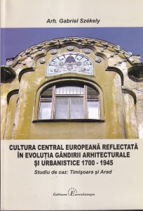 Gabriel Szekely - Cultura central europeana reflectata in evolutia gandirii arhitecturale si urbanistice 1700 - 1945. Studiu de caz: Timisoara si Arad
