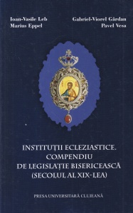 Institutii ecleziastice. Compendiu de legislatie bisericeasca (secolul al XIX-lea) - Ioan-Vasile Leb, Gabriel-Viorel Gardan, Marius Eppel, Pavel Vesa