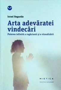 Israel Regardie - Arta adevaratei vindecari. Puterea infinita a rugaciunii si a vizualizarii