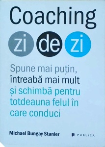 Michael Bungay Stanier - Coaching zi de zi. Spune mai putin, intreaba mai mult si schimba pentru totdeauna felul in care conduci
