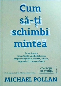 Michael Pollan - Cum sa-ti schimbi mintea. Ce ne invata noua stiinta a psihedelicelor despre constiinta, moarte, adictie, depresie si transcendenta