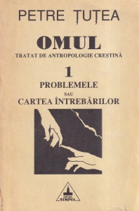 Petre Tutea - Omul. Tratat de antropologie crestina. Volumul 1: Problemele sau cartea intrebarilor