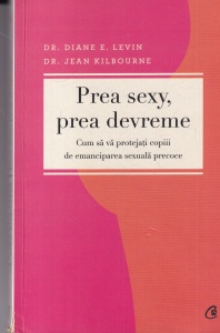Dr. Diane E. Levin, Dr. Jean Kilbourne - Prea sexy, prea devreme. Cum sa va protejati copiii de emanciparea sexuala precoce