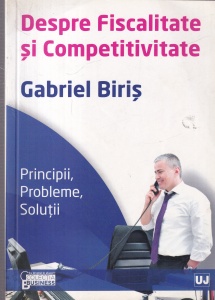 Gabriel Biris - Despre fiscalitate si competitivitate. Principii, probleme, solutii