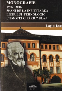 Latiu Ioan - Monografie 1966 - 2016. 50 ani de la infiintarea Liceului Tehnologic Timotei Cipariu Blaj