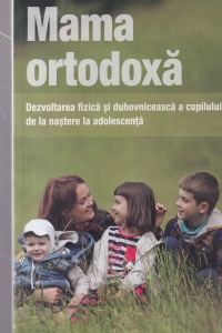 Mama ortodoxa. Dezvoltarea fizica si duhovniceasca a copilului de la nastere la adolescenta