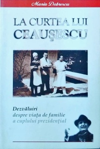 Maria Dobrescu - La curtea lui Ceausescu. Dezvaluiri despre viata de familie a cuplului prezidential