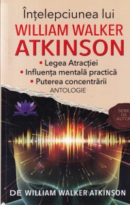William Walker Atkinson - Intelepciunea lui William Walker Atkinson. Legea Atractiei. Influenta mentala practica. Puterea concentrarii. Antologie